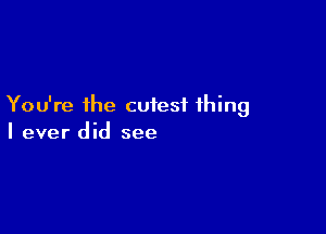 You're the cutest thing

I ever did see
