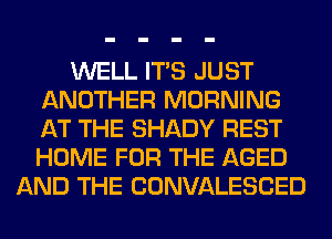 WELL ITS JUST
ANOTHER MORNING
AT THE SHADY REST
HOME FOR THE AGED

AND THE CONVALESCED