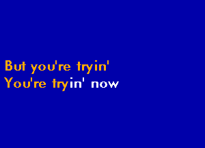 But you're iryin'

You're fryin' now