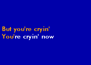 But you're cryin'

You're cryin' now