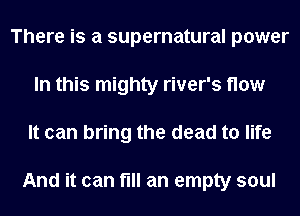 There is a supernatural power
In this mighty river's flow
It can bring the dead to life

And it can fill an empty soul