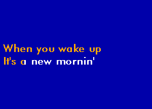 When you wake up

Ifs a new mornin'