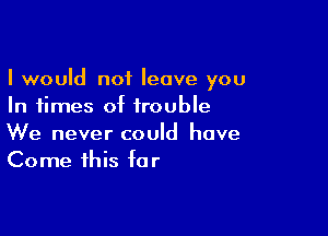 I would not leave you
In times of trouble

We never could have
Come this for