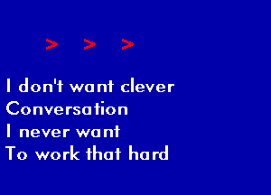 I don't want clever

Conversation
I never wa nf

To work that hard