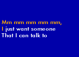 Mm mm mm mm mm,

I just want someone
That I can talk to