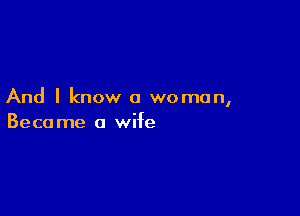 And I know a woman,

Beca me a wife