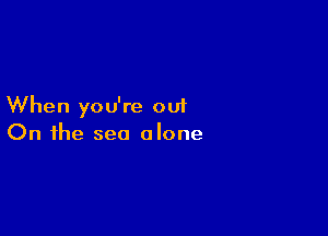When you're out

On the sea alone