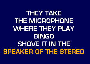 THEY TAKE
THE MICROPHONE
WHERE THEY PLAY
BINGO
SHOVE IT IN THE
SPEAKER OF THE STEREO