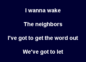 I wanna wake

The neighbors

I've got to get the word out

We've got to let