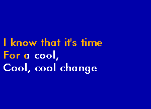 I know that ii's time

For a cool,
Cool, cool change
