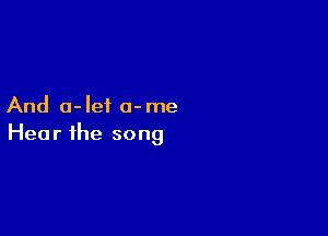 And 0- let 0- me

Hea r the song
