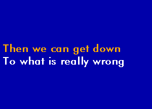 Then we can get down

To what is really wrong