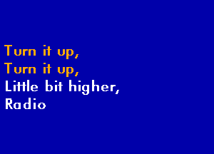 Turn it up,
Turn it up,

Liiile bit higher,
Radio