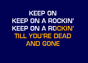 KEEP ON
KEEP ON A ROCKIN'
KEEP ON A ROCKIN'

TILL YOU'RE DEAD
AND GONE