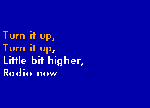 Turn it up,
Turn it up,

Liiile bit higher,

Radio now