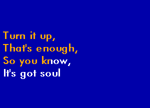 Turn it up,

Thai's enough,

So you know,
It's got soul