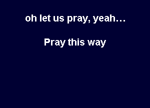 oh let us pray, yeah...

Pray this way