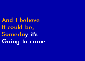 And I believe
It could be,

Someday it's
Going to come