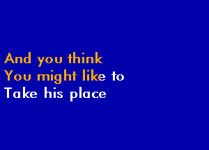 And you think

You might like to
Take his place