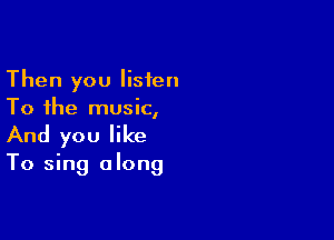 Then you listen
To the music,

And you like

To sing along