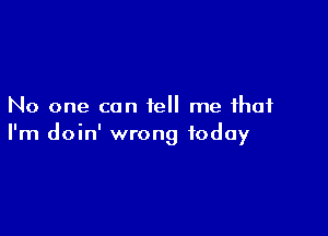 No one can tell me that

I'm doin' wrong today