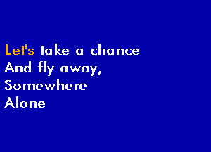 Lefs fake a chance

And fly away,

Somewhere
Alone