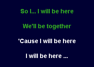 'Cause I will be here

I will be here