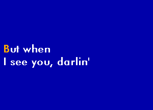 But when

I see you, darlin'