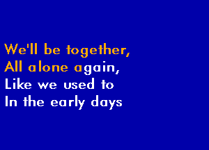 We'll be together,
All alone again,

Like we used to
In the early days