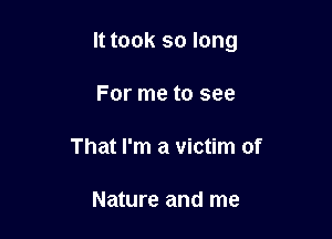 It took so long

For me to see

That I'm a victim of

Nature and me