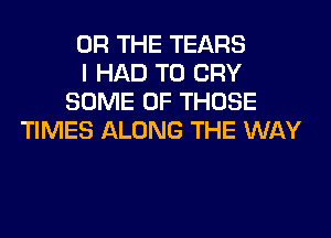 OR THE TEARS
I HAD TO CRY
SOME OF THOSE
TIMES ALONG THE WAY