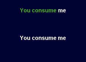 You consume me