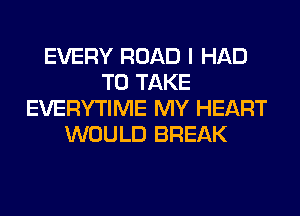 EVERY ROAD I HAD
TO TAKE
EVERYTIME MY HEART
WOULD BREAK