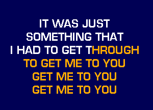 IT WAS JUST
SOMETHING THAT
I HAD TO GET THROUGH
TO GET ME TO YOU
GET ME TO YOU
GET ME TO YOU