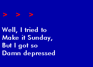Well, I tried to

Make it Sunday,
But I got so
Damn depressed