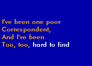 I've been one poor
Correspondent,

And I've been
Too, too, hard to find