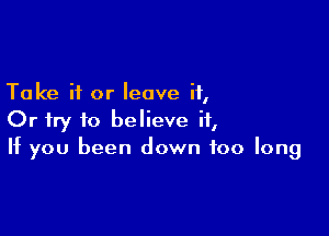 Take it or leave it,

Or try to believe ii,
If you been down too long