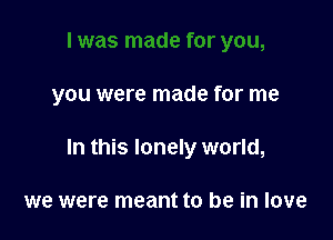 . was made for you,

you were made for me

In this lonely world,

we were meant to be in love