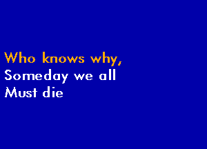 Who knows why,

Someday we all

Must die