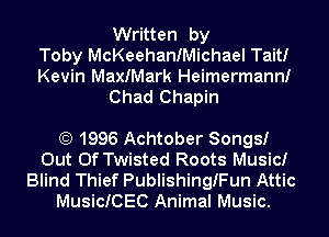 Written by
Toby McKeehanfMichael Tait!
Kevin MaxIMark Heimermann!

Chad Chapin

(E) 1996 Achtober Songs!
Out Of Twisted Roots Music!
Blind Thief Publishinngun Attic
MusicICEC Animal Music.