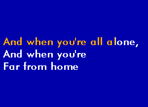And when you're all alone,

And when you're
Far from home