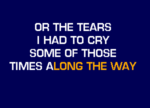 OR THE TEARS
I HAD TO CRY
SOME OF THOSE
TIMES ALONG THE WAY