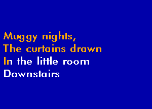 Muggy nighis,
The curtains drown

In the liflle room
Downstairs