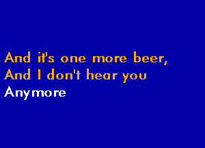 And it's one more beer,

And I don't hear you
Anymore