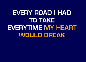 EVERY ROAD I HAD
TO TAKE
EVERYTIME MY HEART
WOULD BREAK