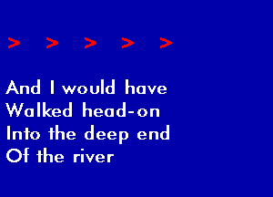 And Iwould have

Walked head-on
Into the deep end
Of the river