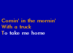 Comin' in the mornin'

With a truck

To take me home