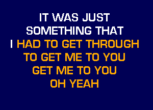 IT WAS JUST
SOMETHING THAT
I HAD TO GET THROUGH
TO GET ME TO YOU
GET ME TO YOU
OH YEAH