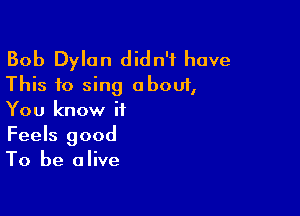 Bob Dylan didn't have
This to sing about,

You know it
Feels good
To be alive