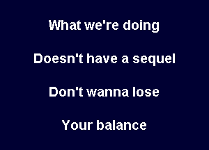 What we're doing

Doesn't have a sequel

Don't wanna lose

Your balance